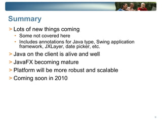 Summary
> Lots of new things coming
  • Some not covered here
  • Includes annotations for Java type, Swing application
    framework, JXLayer, date picker, etc.
> Java on the client is alive and well
> JavaFX becoming mature
> Platform will be more robust and scalable
> Coming soon in 2010




                                                            38
 