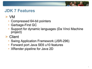 JDK 7 Features
> VM
 • Compressed 64-bit pointers
 • Garbage-First GC
 • Support for dynamic languages (Da Vinci Machine
   project)
> Client
 • Swing Application Framework (JSR-296)
 • Forward port Java SE6 u10 features
 • XRender pipeline for Java 2D




                                                     4
 