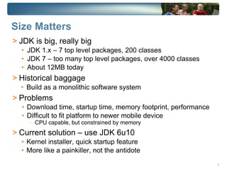 Size Matters
> JDK is big, really big
  • JDK 1.x – 7 top level packages, 200 classes
  • JDK 7 – too many top level packages, over 4000 classes
  • About 12MB today
> Historical baggage
  • Build as a monolithic software system
> Problems
  • Download time, startup time, memory footprint, performance
  • Difficult to fit platform to newer mobile device
     -   CPU capable, but constrained by memory
> Current solution – use JDK 6u10
  • Kernel installer, quick startup feature
  • More like a painkiller, not the antidote

                                                                 6
 