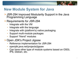 New Module System for Java
> JSR-294 Improved Modularity Support in the Java
  Programming Language
> Requirements for JSR-294
  •   Integrate with the VM
  •   Integrate with the language
  •   Integrate with (platform's) native packaging
  •   Support multi-module packages
  •   Support “friend” modules
> Open JDK's Project Jigsaw
  • Reference implementation for JSR-294
  • openjdk.java.net/projects/jigsaw
  • Can have other type of module systems based on OSGi,
      IPS, Debian, etc.

                                                           7
 