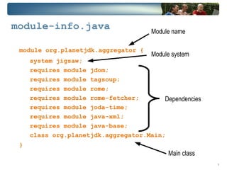 module-info.java                       Module name

 module org.planetjdk.aggregator {
                                       Module system
     system jigsaw;
     requires module jdom;
     requires module tagsoup;
     requires module rome;
     requires module rome-fetcher;       Dependencies
     requires module joda-time;
     requires module java-xml;
     requires module java-base;
     class org.planetjdk.aggregator.Main;
 }
                                            Main class
                                                         9
 
