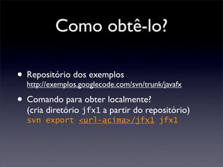 Como obtê-lo?

• Repositório dos exemplos
  http://exemplos.googlecode.com/svn/trunk/javafx

• Comando para obter localmente?
  (cria diretório jfx1 a partir do repositório)
  svn export <url-acima>/jfx1 jfx1
 