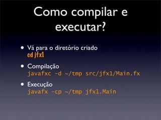 Como compilar e
      executar?
• Vá jfx1 o diretório criado
  cd
      para


• Compilação
  javafxc -d    ~/tmp src/jfx1/Main.fx

• Execução-cp
  javafx        ~/tmp jfx1.Main
 