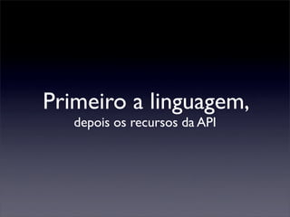 Primeiro a linguagem,
   depois os recursos da API
 