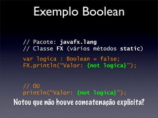 Exemplo Boolean

   // Pacote: javafx.lang
   // Classe FX (vários métodos static)
   var logica : Boolean = false;
   FX.println(“Valor: {not logica}”);


   // OU
   println(“Valor: {not logica}”);
Notou que não houve concatenação explícita?
 
