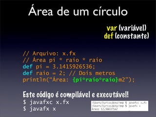 Área de um círculo
                              var (variável)
                             def (constante)

// Arquivo: x.fx
// Área pi * raio * raio
def pi = 3.1415926536;
def raio = 2; // Dois metros
println(“Área: {pi*raio*raio}m2”);

Este código é compilável e executável!
$ javafxc x.fx
$ javafx x
 