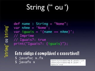 String (“ ou ‘)
                        def name : String = “Nome”;
“string” ou ‘s tring’



                        var nAme = ‘Nome’;
                        var iguais = ‘{name == nAme}’;
                        // Imprime
                        // Iguais?: true
                        print(“Iguais?: {iguais}”);


                        Este código é compilável e executável!
                        $ javafxc x.fx
                        $ javafx x
 