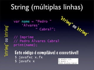 String (múltiplas linhas)
                                                   “s t
                        var name = “Pedro ”             r   i ng
                            ‘Álvares’                           ”o
                                                                     u ‘s
“string” ou ‘s tring’




                                   “ Cabral”;                               tri
                                                                                  ng
                                                                                    ’
                        // Imprime
                        // Pedro Álvares Cabral
                        print(name);

                         Este código é compilável e executável!
                         $ javafxc x.fx
                         $ javafx x
 