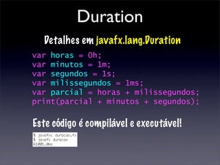 Duration
  Detalhes em javafx.lang.Duration
var horas = 0h;
var minutos = 1m;
var segundos = 1s;
var milissegundos = 1ms;
var parcial = horas + milissegundos;
print(parcial + minutos + segundos);

Este código é compilável e executável!
 