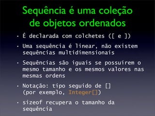 Sequência é uma coleção
   de objetos ordenados
• É declarada com colchetes ([ e ])
• Uma sequência é linear, não existem
  sequências multidimensionais
• Sequências são iguais se possuírem o
  mesmo tamanho e os mesmos valores nas
  mesmas ordens
• Notação: tipo seguido de []
  (por exemplo, Integer[])
• sizeof recupera o tamanho da
  sequência
 