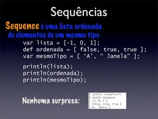 Sequências
Sequence é uma lista ordenada
de elementos de um mesmo tipo
     var lista = [-1, 0, 1];
     def ordenada = [ false, true, true ];
     var mesmoTipo = [ ‘A’, “ Janela” ];
     println(lista);
     println(ordenada);
     println(mesmoTipo);


     Nenhuma surpresa:
 