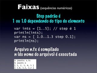 Faixas (sequências numéricas)
             Step padrão é
1 ou 1.0 dependendo do tipo do elemento
var ints = [1..5]; // step é 1
println(ints);
var ns = [ 1.0..1.3 step 0.1];
println(ns);

 Arquivo n.fx é compilado
 n (do nome do arquivo) é executada
 