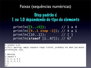 Faixas (sequências numéricas)

             Step padrão é
1 ou 1.0 dependendo do tipo do elemento
println([1..<5]);           //   1 a 4
println([4..1 step -1]);    //   4 a 1
println([10..1]);           //   [ ]
println(sizeof [1..67]);    //   67
 