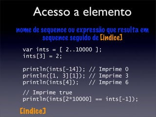 Acesso a elemento
nome de sequence ou expressão que resulta em
         sequence seguido de [indice]
  var ints = [ 2..10000 ];
  ints[3] = 2;

  println(ints[-14]); // Imprime 0
  println([1, 3][1]); // Imprime 3
  println(ints[4]);   // Imprime 6
  // Imprime true
  println(ints[2*10000] == ints[-1]);

 [indice]
 