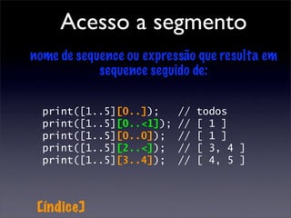 Acesso a segmento
nome de sequence ou expressão que resulta em
            sequence seguido de:

  print([1..5][0..]);     //   todos
  print([1..5][0..<1]);   //   [ 1 ]
  print([1..5][0..0]);    //   [ 1 ]
  print([1..5][2..<]);    //   [ 3, 4 ]
  print([1..5][3..4]);    //   [ 4, 5 ]



 [índice]
 