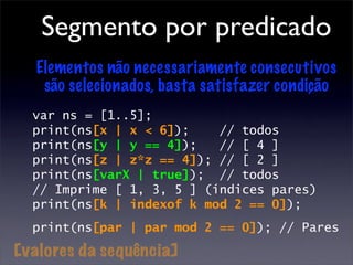 Segmento por predicado
  Elementos não necessariamente consecutivos
   são selecionados, basta satisfazer condição
  var ns = [1..5];
  print(ns[x | x < 6]);    // todos
  print(ns[y | y == 4]);   // [ 4 ]
  print(ns[z | z*z == 4]); // [ 2 ]
  print(ns[varX | true]); // todos
  // Imprime [ 1, 3, 5 ] (índices pares)
  print(ns[k | indexof k mod 2 == 0]);
  print(ns[par | par mod 2 == 0]); // Pares

[valores da sequência]
 