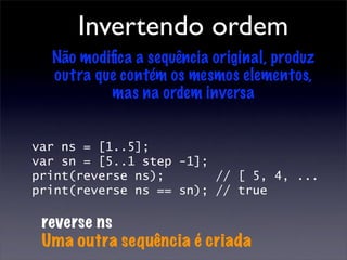 Invertendo ordem
  Não modiﬁca a sequência original, produz
  outra que contém os mesmos elementos,
          mas na ordem inversa


var ns = [1..5];
var sn = [5..1 step -1];
print(reverse ns);       // [ 5, 4, ...
print(reverse ns == sn); // true

 reverse ns
 Uma outra sequência é criada
 