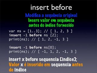 insert before
        Modiﬁca a sequência original
         Insere valor em sequência
         antes do índice fornecido
var ns = [1..3]; // [ 1, 2, 3 ]
insert -1 before ns [2];
print(ns); // [ 1, 2, -1, 3 ]

insert -1 before ns[0];
print(ns); // [ -1, 1, 2, -1, 3 ]

insert x before sequencia [indice];
Valor x é inserido em sequencia antes
de indice
 