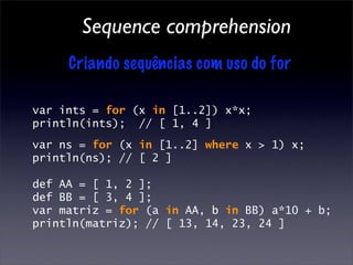 Sequence comprehension
     Criando sequências com uso do for

var ints = for (x in [1..2]) x*x;
println(ints); // [ 1, 4 ]
var ns = for (x in [1..2] where x > 1) x;
println(ns); // [ 2 ]

def AA = [ 1, 2 ];
def BB = [ 3, 4 ];
var matriz = for (a in AA, b in BB) a*10 + b;
println(matriz); // [ 13, 14, 23, 24 ]
 