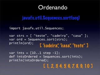 Ordenando
      javafx.util.Sequences.sort(seq)

import javafx.util.Sequences;

var strs = [ “teste”, “cadeira”, “casa” ];
var ord = Sequences.sort(strs);
println(ord);
                [ “cadeira”, “casa”, “teste” ]
var ints = [10..1 step -1];
def intsOrdered = Sequences.sort(ints);
println(intsOrdered);

                  [ 1, 2, 3, 4, 5, 6, 7, 8, 9, 10 ]
 
