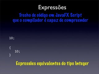 Expressões
       Trecho de código em JavaFX Script
    que o compilador é capaz de compreender


10;


{
     10;
}

      Expressões equivalentes do tipo Integer
 