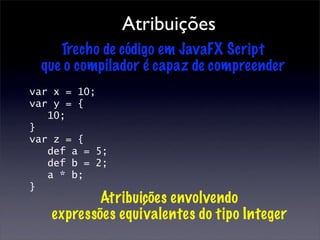 Atribuições
    Trecho de código em JavaFX Script
 que o compilador é capaz de compreender
var x = 10;
var y = {
   10;
}
var z = {
   def a = 5;
   def b = 2;
   a * b;
}
           Atribuições envolvendo
   expressões equivalentes do tipo Integer
 