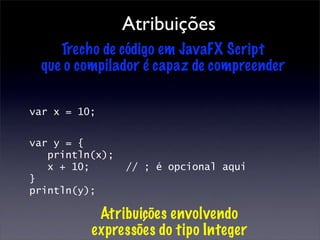 Atribuições
    Trecho de código em JavaFX Script
 que o compilador é capaz de compreender

var x = 10;


var y = {
   println(x);
   x + 10;       // ; é opcional aqui
}
println(y);

           Atribuições envolvendo
          expressões do tipo Integer
 