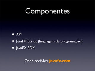 Componentes

• API
• JavaFX Script (linguagem de programação)
• JavaFX SDK
       Onde obtê-los: javafx.com
 
