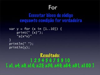 For
           Executar bloco de código
       enquanto condição for verdadeira
 var y = for (x in [1..10]) {
     print(“ {x}”);
     “a{x*x}”
 }
 println(“ “);
 println(y);

                     Resultado:
               1 2 3 4 5 6 7 8 9 10
[ a1, a4, a9, a16, a25, a36, a49, a64, a91, a100 ]
 