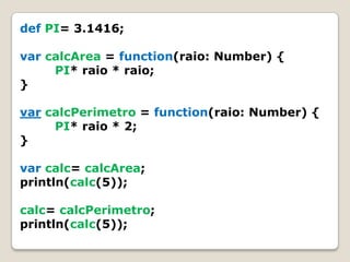 defPI= 3.1416;var calcArea=function(raio: Number) {PI* raio * raio;}varcalcPerimetro=function(raio: Number) {PI* raio * 2;}varcalc= calcArea;println(calc(5));calc= calcPerimetro;println(calc(5));