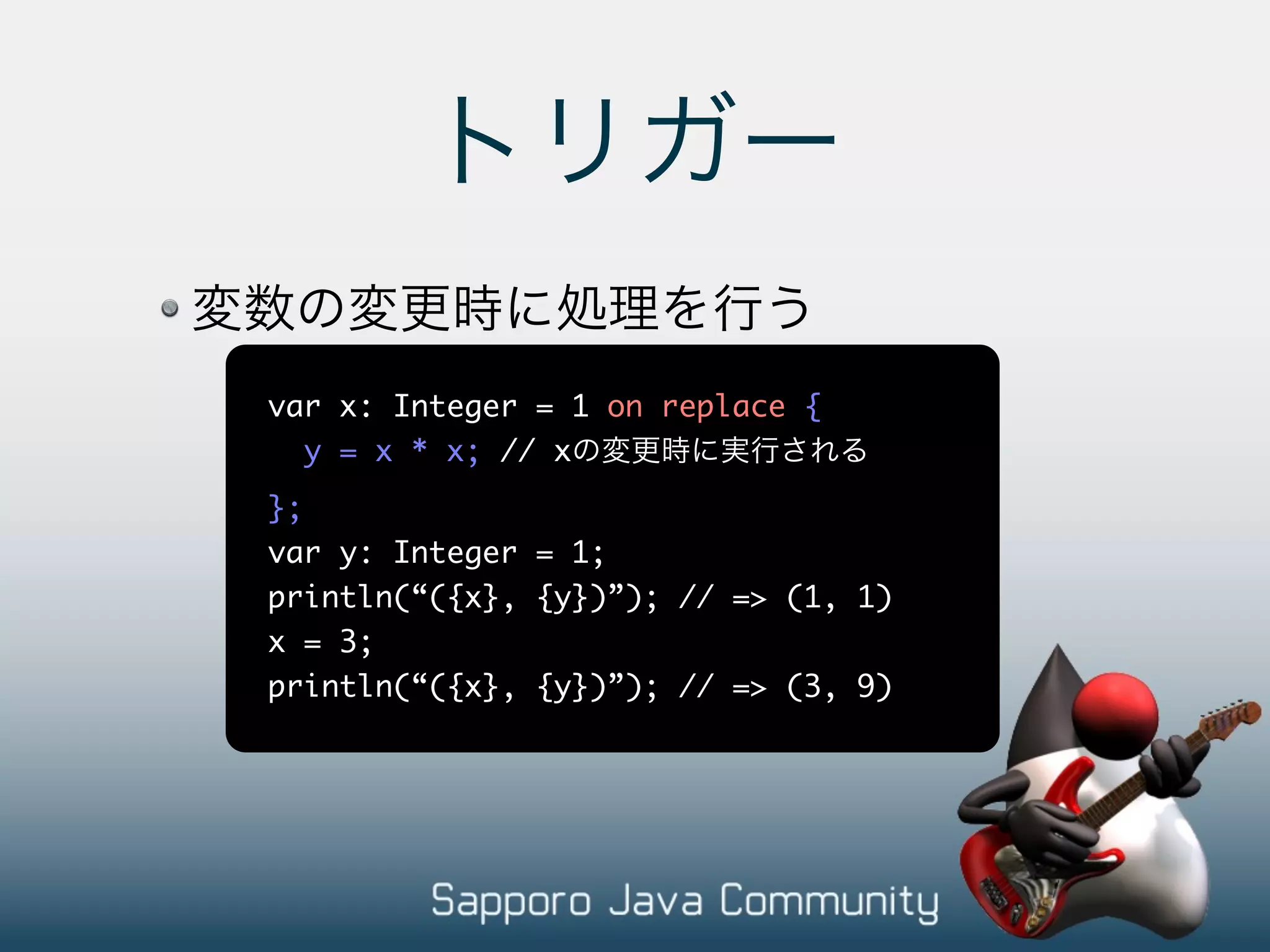 var x: Integer = 1 on replace { y = x * x; // x }; var y: Integer = 1; println(“({x}, {y})”); // => (1, 1) x = 3; println(“({x}, {y})”); // => (3, 9) 