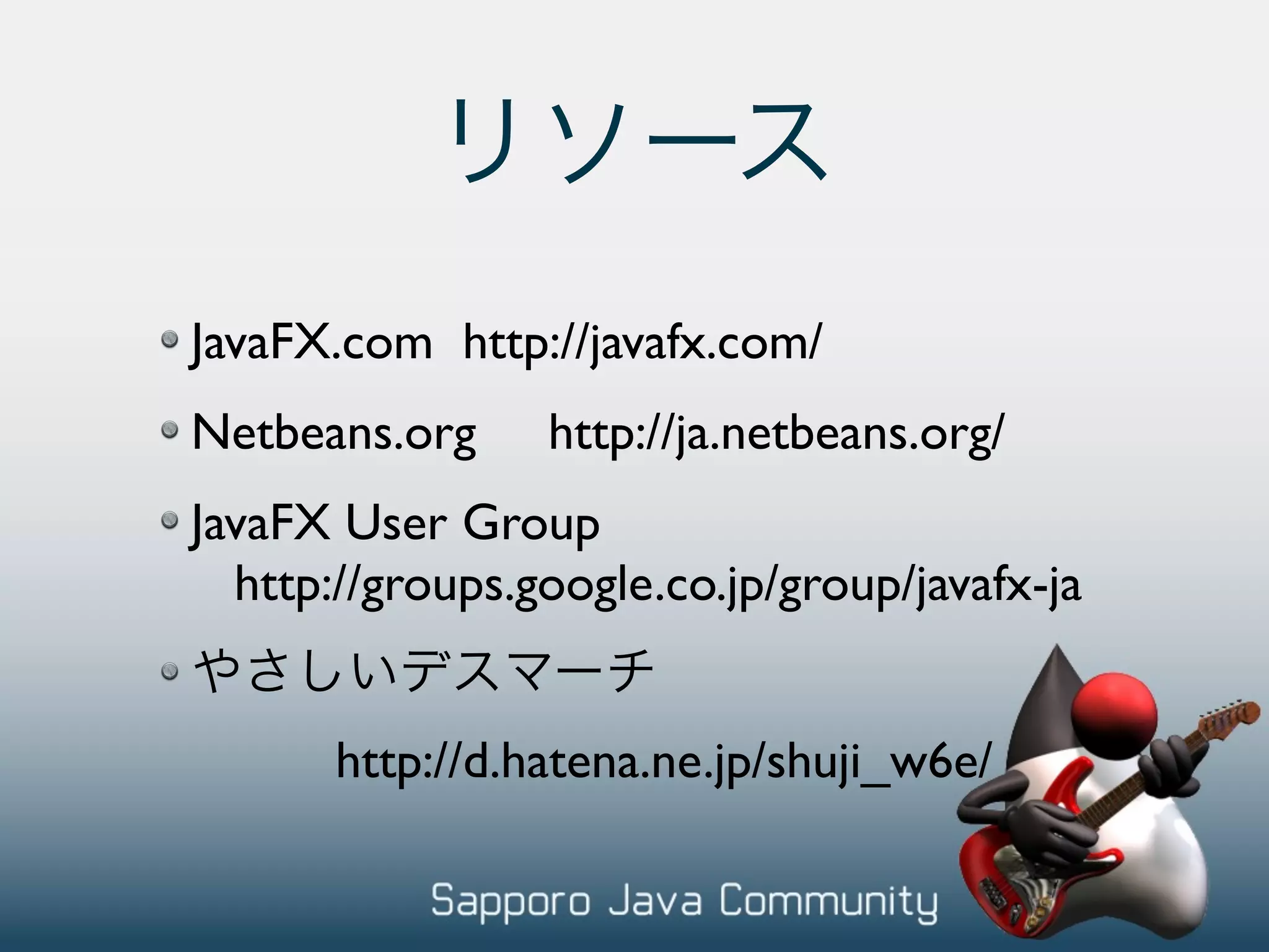 JavaFX.com http://javafx.com/ Netbeans.org http://ja.netbeans.org/ JavaFX User Group http://groups.google.co.jp/group/javafx-ja http://d.hatena.ne.jp/shuji_w6e/ 