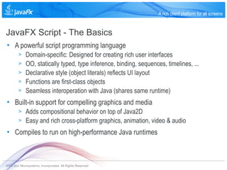 A rich client platform for all screens


JavaFX Script - The Basics
• A powerful script programming language
        >    Domain-specific: Designed for creating rich user interfaces
        >    OO, statically typed, type inference, binding, sequences, timelines, ...
        >    Declarative style (object literals) reflects UI layout
        >    Functions are first-class objects
        >    Seamless interoperation with Java (shares same runtime)
• Built-in support for compelling graphics and media
        >    Adds compositional behavior on top of Java2D
        >    Easy and rich cross-platform graphics, animation, video & audio
• Compiles to run on high-performance Java runtimes



2009 Sun Microsystems, Incorporated. All Rights Reserved.
 
