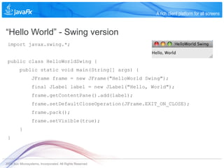 A rich client platform for all screens


“Hello World” - Swing version
 import javax.swing.*;


 public class HelloWorldSwing {
         public static void main(String[] args) {
                 JFrame frame = new JFrame("HelloWorld Swing");
                 final JLabel label = new JLabel("Hello, World");
                 frame.getContentPane().add(label);
                 frame.setDefaultCloseOperation(JFrame.EXIT_ON_CLOSE);
                 frame.pack();
                 frame.setVisible(true);
         }
 }




2009 Sun Microsystems, Incorporated. All Rights Reserved.
 