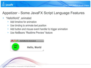 A rich client platform for all screens


Appetizer - Some JavaFX Script Language Features
• “HelloWorld”, animated
        >    Add timeline for animation
        >    Use binding to animate text position
        >    Add button and mouse event handler to trigger animation
        >    Use NetBeans “Realtime Preview” feature




2009 Sun Microsystems, Incorporated. All Rights Reserved.
 