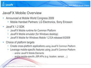A rich client platform for all screens


JavaFX Mobile Overview
• Announced at Mobile World Congress 2009
   > Mobile Handset Partners: LG Electronics, Sony Ericsson

• JavaFX 1.2 SDK
        >    JavaFX Mobile runtime for Common Platform
        >    JavaFX Mobile emulator (for Windows desktop)
        >    JavaFX Mobile for Windows Mobile 1.2 EA released 8/2009
• Choice of platform targets
        >    Create cross-platform applications using JavaFX Common Platform
        >    Leverage mobile-specific features using JavaFX Common Platform
                 –   and/or JavaFX Mobile Elements
                 –   and/or mobile-specific JSR APIs (e.g. location, sensor, ...)


2009 Sun Microsystems, Incorporated. All Rights Reserved.
 