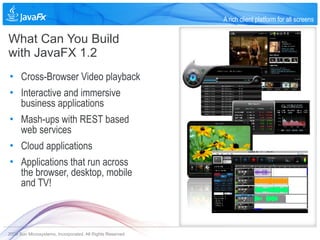 A rich client platform for all screens

What Can You Build
with JavaFX 1.2
• Cross-Browser Video playback
• Interactive and immersive
  business applications
• Mash-ups with REST based
  web services
• Cloud applications
• Applications that run across
  the browser, desktop, mobile
  and TV!



2009 Sun Microsystems, Incorporated. All Rights Reserved.
 