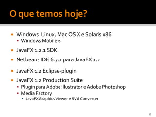    Windows, Linux, Mac OS X e Solaris x86
     Windows Mobile 6

   JavaFX 1.2.1 SDK
   Netbeans IDE 6.7.1 para JavaFX 1.2
   JavaFX 1.2 Eclipse-plugin
   JavaFX 1.2 Production Suite
     Plugin para Adobe Illustrator e Adobe Photoshop
     Media Factory
      ▪ JavaFX GraphicsViewer e SVG Converter


                                                        35
 