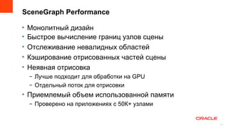 SceneGraph Performance

•   Монолитный дизайн
•   Быстрое вычисление границ узлов сцены
•   Отслеживание невалидных областей
•   Кэширование отрисованных частей сцены
•   Неявная отрисовка
    – Лучше подходит для обработки на GPU
    – Отдельный поток для отрисовки
• Приемлемый объем использованной памяти
    – Проверено на приложениях с 50К+ узлами


                                               13
                                                    13
 