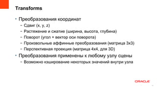 Transforms

• Преобразования координат
  –   Сдвиг (x, y, z)
  –   Растяжение и сжатие (ширина, высота, глубина)
  –   Поворот (угол + вектор оси поворота)
  –   Произвольные аффинные преобразования (матрица 3х3)
  –   Перспективная проекция (матрица 4х4, для 3D)
• Преобразования применены к любому узлу сцены
  – Возможно кэширование некоторых значений внутри узла




                                                           14
                                                                14
 