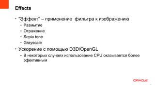 Effects

• “Эффект” – применение фильтра к изображению
  –   Размытие
  –   Отражение
  –   Sepia tone
  –   Grayscale
• Ускорение с помощью D3D/OpenGL
  – В некоторых случаях использование CPU оказывается более
    эфективным




                                                          15
                                                               15
 