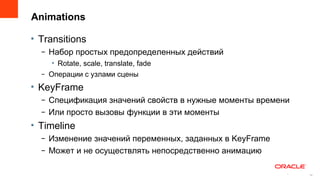 Animations

• Transitions
  – Набор простых предопределенных действий
     • Rotate, scale, translate, fade
  – Операции с узлами сцены
• KeyFrame
  – Спецификация значений свойств в нужные моменты времени
  – Или просто вызовы функции в эти моменты
• Timeline
  – Изменение значений переменных, заданных в KeyFrame
  – Может и не осуществлять непосредственно анимацию

                                                         16
                                                              16
 