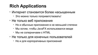 Rich Applications
• Интернет становится более насыщенным
  • Это можно только поприветствовать!
• Не только веб приложения
  • Но и обычные приложения в не меньшей степени
  • Мы хотим, чтобы JavaFX использовался везде
  • Мы не соперничаем с HTML
• Не только для конечных пользователей
  • Но и для корпоративных приложений



                                                   3
 