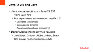 JavaFX 2.0 and Java

• Java – основной язык JavaFX 2.0
  – 100% Java API
  – Все скриптовые возможности JavaFX 1.X
    • Свойства (properties)
    • Связывание (binding)
    • Анимация (transitions, animations)
• Использование из других языков
  – JavaScript, Groovy, JRuby, Jython, Scala
  – Все языки, поддерживаемые JVM



                                               4
                                                   4
 