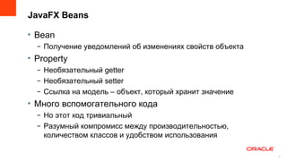 JavaFX Beans

• Bean
  – Получение уведомлений об изменениях свойств объекта
• Property
  – Необязательный getter
  – Необязательный setter
  – Ссылка на модель – объект, который хранит значение
• Mного вспомогательного кода
  – Но этот код тривиальный
  – Разумный компромисс между производительностью,
    количеством классов и удобством использования

                                                          8
                                                              8
 