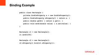 Binding Example

     public class Rectangle {
         private DoubleProperty x = new DoubleProperty();
         public DoubleProperty xProperty() { return x; }
         public double getX() { return x.get(); }
         public void setX(double value) { x.set(value); }
     }


     Rectangle r1 = new Rectangle();
     r1.setX(100);


     Rectangle r2 = new Rectangle();
     r2.xProperty().bind(r1.xProperty());




                                                            9
                                                                9
 