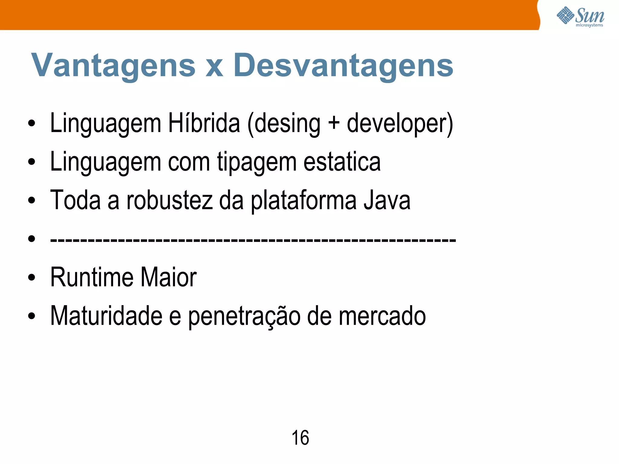 Vantagens x Desvantagens
•   Linguagem Híbrida (desing + developer)
•   Linguagem com tipagem estatica
•   Toda a robustez da plataforma Java
•   ------------------------------------------------------
•   Runtime Maior
•   Maturidade e penetração de mercado



                                   16
 