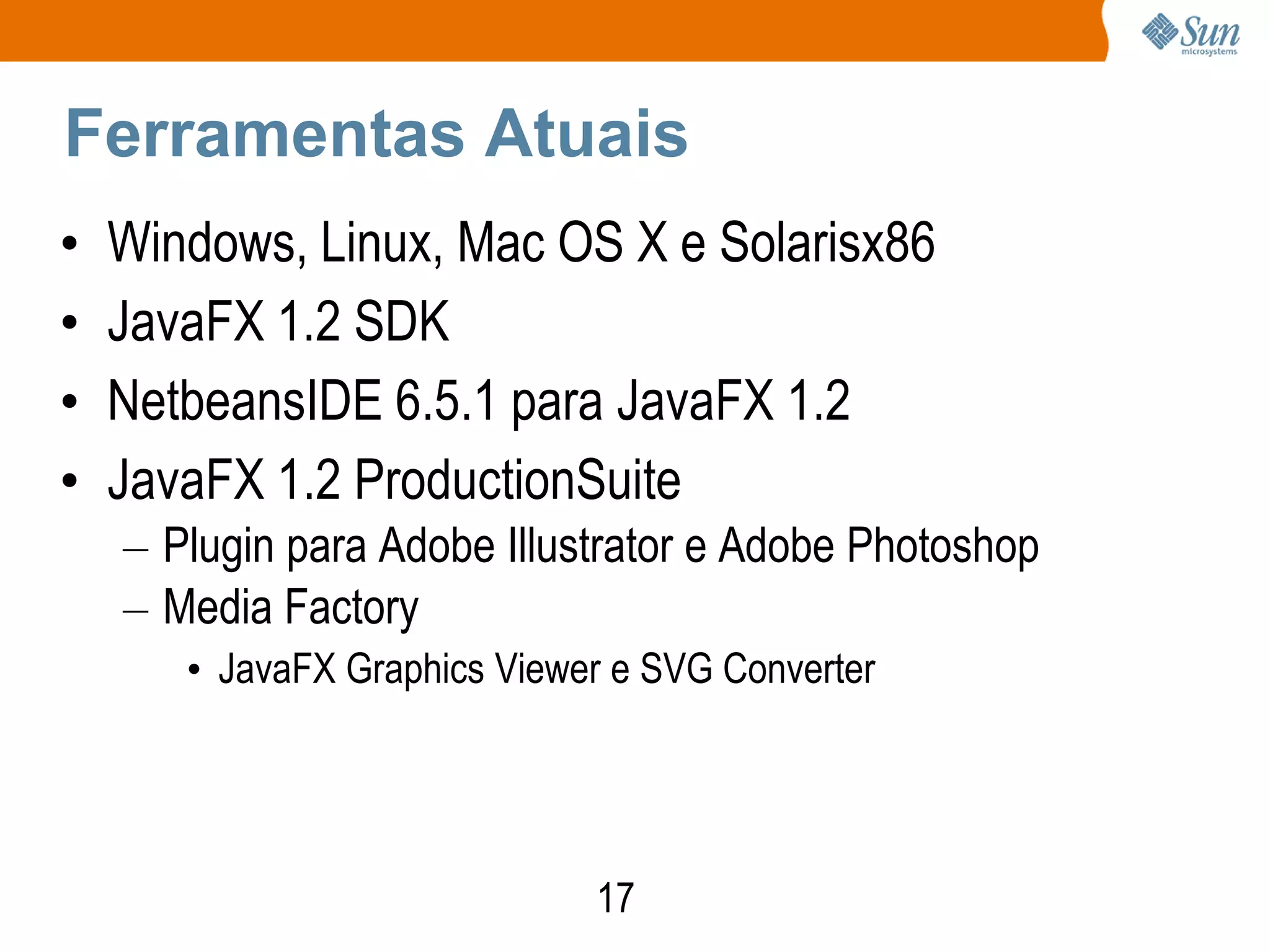 Ferramentas Atuais
•   Windows, Linux, Mac OS X e Solarisx86
•   JavaFX 1.2 SDK
•   NetbeansIDE 6.5.1 para JavaFX 1.2
•   JavaFX 1.2 ProductionSuite
    – Plugin para Adobe Illustrator e Adobe Photoshop
    – Media Factory
       • JavaFX Graphics Viewer e SVG Converter




                              17
 
