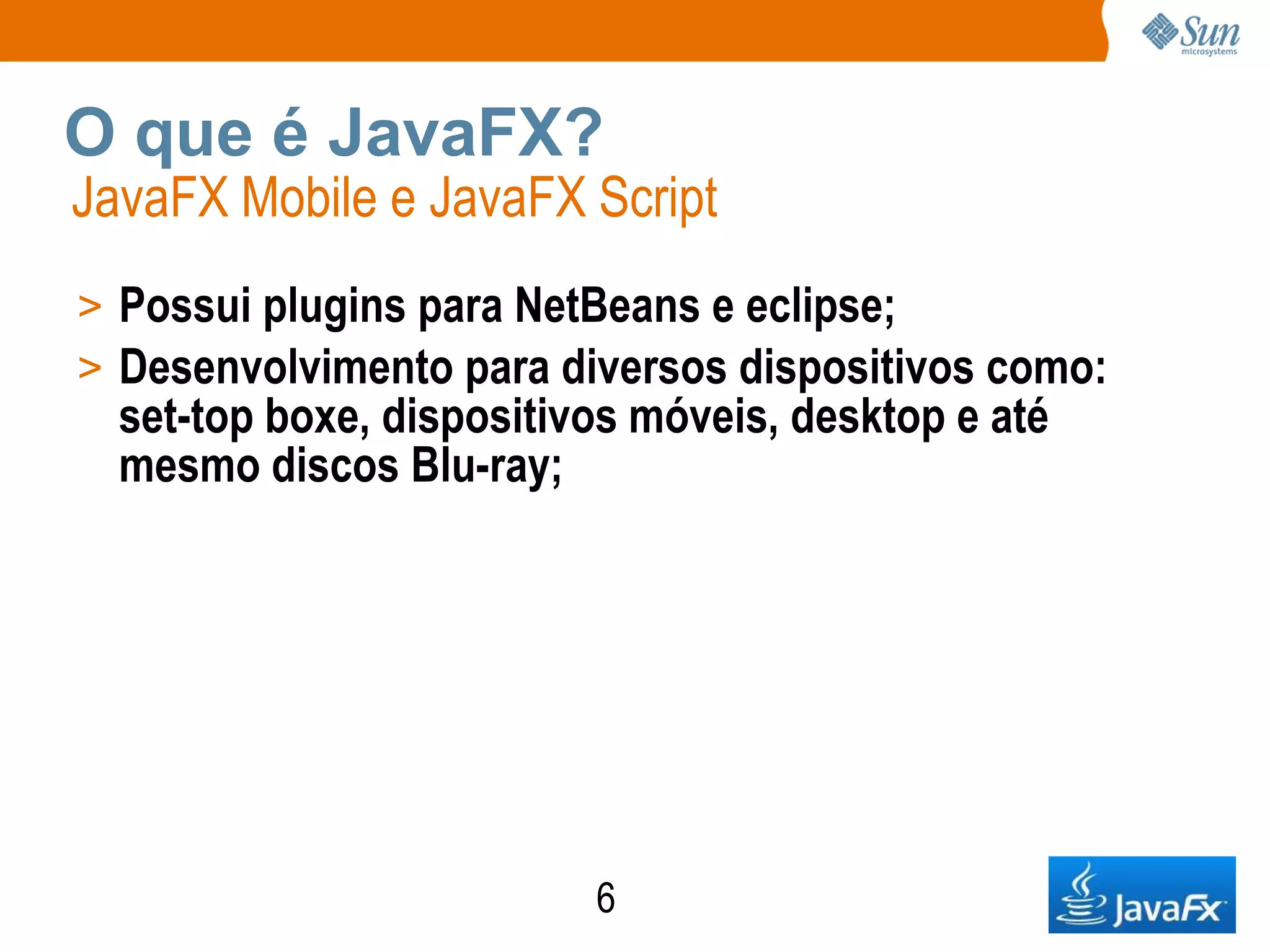 O que é JavaFX?
JavaFX Mobile e JavaFX Script
> Possui plugins para NetBeans e eclipse;
> Desenvolvimento para diversos dispositivos como:
  set-top boxe, dispositivos móveis, desktop e até
  mesmo discos Blu-ray;




                          6
 