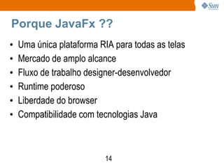 Porque JavaFx ??
•   Uma única plataforma RIA para todas as telas
•   Mercado de amplo alcance
•   Fluxo de trabalho designer-desenvolvedor
•   Runtime poderoso
•   Liberdade do browser
•   Compatibilidade com tecnologias Java



                          14
 